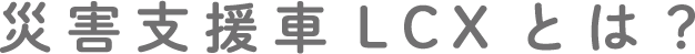 災害支援車 LCX とは